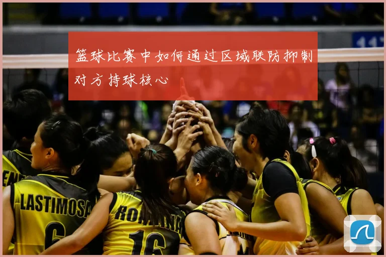 篮球比赛中如何通过区域联防抑制对方持球核心