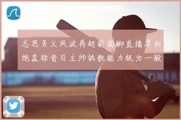 忘恩负义风波再起前国脚直播犀利炮轰称昔日主帅执教能力极为一般