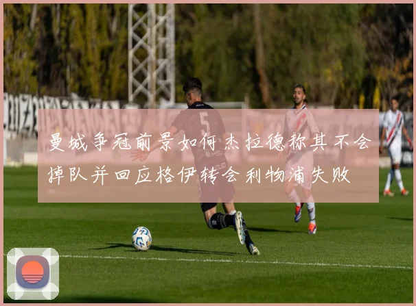 曼城争冠前景如何杰拉德称其不会掉队并回应格伊转会利物浦失败