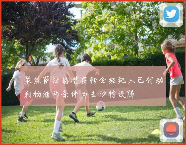 聚焦萨拉赫潜在转会经纪人已行动利物浦两条件为去沙特设障