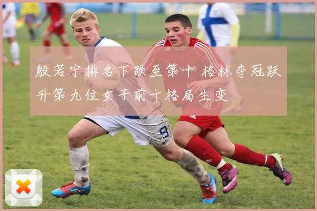 殷若宁排名下跌至第十 格林夺冠跃升第九位女子前十格局生变