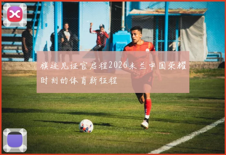 旗迹见证官启程2026米兰中国荣耀时刻的体育新征程