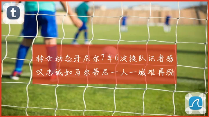 转会动态丹尼尔7年6次换队记者感叹忠诚如马尔蒂尼一人一城难再现