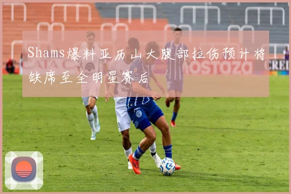 Shams爆料亚历山大腹部拉伤预计将缺席至全明星赛后