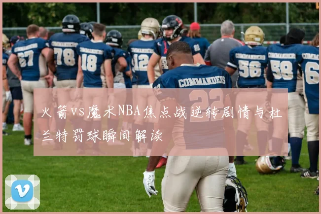 火箭vs魔术NBA焦点战逆转剧情与杜兰特罚球瞬间解读