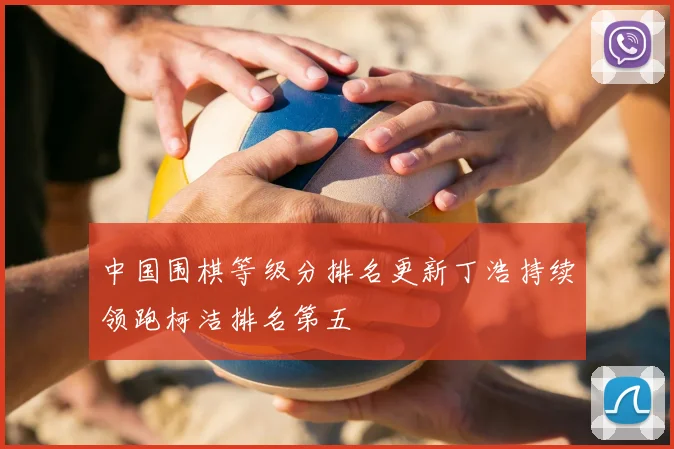 中国围棋等级分排名更新丁浩持续领跑柯洁排名第五