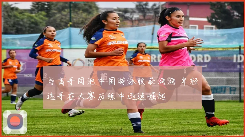 与高手同池中国游泳收获满满 年轻选手在大赛历练中迅速崛起